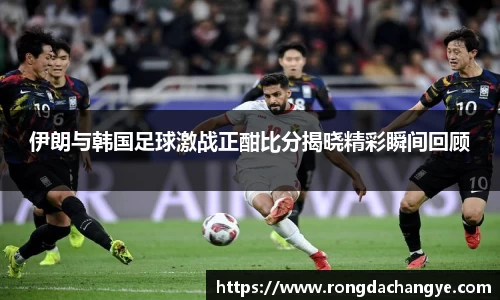 伊朗与韩国足球激战正酣比分揭晓精彩瞬间回顾
